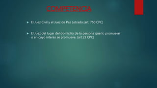COMPETENCIA
El Juez Civil y el Juez de Paz Letrado.(art. 750 CPC)
El Juez del lugar del domicilio de la persona que lo promueve
o en cuyo interés se promueve. (art.23 CPC)
