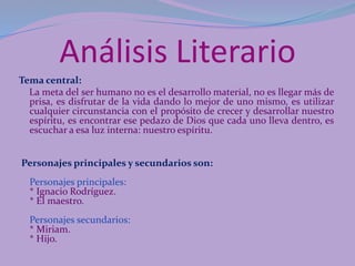 Análisis Literario
Tema central:
La meta del ser humano no es el desarrollo material, no es llegar más de
prisa, es disfrutar de la vida dando lo mejor de uno mismo, es utilizar
cualquier circunstancia con el propósito de crecer y desarrollar nuestro
espíritu, es encontrar ese pedazo de Dios que cada uno lleva dentro, es
escuchar a esa luz interna: nuestro espíritu.
Personajes principales y secundarios son:
Personajes principales:
* Ignacio Rodríguez.
* El maestro.
Personajes secundarios:
* Miriam.
* Hijo.
 