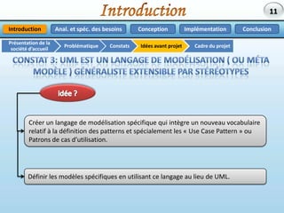 IntroductionAnal. et spéc. des besoinsImplémentationConclusionConceptionIntroductionPrésentation de la société d’accueilCadre du projetIdées avant projetConstatsProblématiqueConstat 3: UML est un langage de modélisation ( ou Méta Modèle ) généraliste extensible par Stéréotypes L’utilisation de langages de modélisation (ou méta-modèles) restreints au domaine d’application est plus productif.