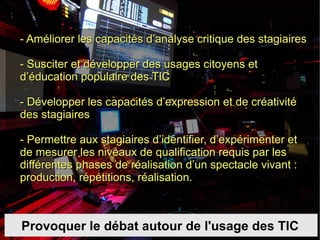 Provoquer le débat autour de l'usage des TIC - Améliorer les capacités d’analyse critique des stagiaires  - Susciter et développer des usages citoyens et d’éducation populaire des TIC - Développer les capacités d’expression et de créativité des stagiaires - Permettre aux stagiaires d’identifier, d’expérimenter et de mesurer les niveaux de qualification requis par les différentes phases de réalisation d’un spectacle vivant : production, répétitions, réalisation.  