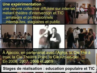 Une expérimentation  : une oeuvre collective diffusée sur internet mélant théâtre d'intervention et TIC ...amateurs et professionnels ...internautes, stagiaires et public À Ajaccio, en partenariat avec l'Aghja, la Cie Thé à trois, la Cie Théâtre Point, la Cie Arc-en-ciel .... En 2006, 2007, 2008 et 2009 