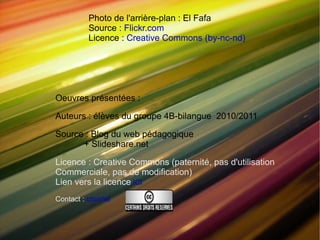 Photo de l'arrière-plan : El Fafa Source : Flickr.com Licence : Creative Commons (by-nc-nd) Oeuvres présentées : Auteurs : élèves du groupe 4B-bilangue 2010/2011 Source : Blog du web pédagogique + Slideshare.net Licence : Creative Commons (paternité, pas d'utilisation Commerciale, pas de modification) Lien vers la licence ICI Contact : courriel