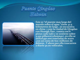 Este es “el puente mas largo del
mundo sobre el agua ”,tiene 42.5
kilómetros de largo , se encuentra
en china y une la ciudad de Qingdao
con Huangh Dao , consta con 6
pistas cada lado y se sostiene sobre
5.200 pillares(columnas), en ella se
utilizó450.000 toneladas de acero
,con un costo de 600 millones de
dólares . Y ahora por ella trascurren
a diario 30.00 vehículos.
 