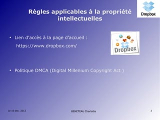 Règles applicables à la propriété
                           intellectuelles


 ●
     Lien d'accès à la page d'accueil :
      https://www.dropbox.com/




 ●
     Politique DMCA (Digital Millenium Copyright Act )




Le 10 dec. 2012                BENETEAU Charlotte        3
 