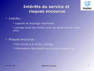 Intérêts du service et
                      risques encourus
 ●
     Intérêts :
           * capacité de stockage importante.
           * partage facile des fichiers avec les personnes de notre
           choix.


 ●
     Risques encourus :
           * Pas d'accès à la clé de cryptage.
           * Informations décryptées sans accord si besoin est.




Le 10 dec. 2012                    BENETEAU Charlotte                  5
 
