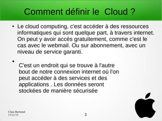 Clara Bertrand
17/11/15
Comment définir le Cloud ?
● Le cloud computing, c'est accéder à des ressources
informatiques qui sont quelque part, à travers internet.
On peut y avoir accès gratuitement, comme c'est le
cas avec le webmail. Ou sur abonnement, avec un
niveau de service garanti.
●
C'est un endroit qui se trouve à l'autre
bout de notre connexion internet où l'on
peut accéder à des services et des
applications . Les données seront
stockées de manière sécurisée
2
 