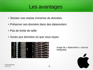 Clara Bertrand
17/11/15
Les avantages
● Stocker une masse immense de données
● Préserver ses données dans des datacenters
● Pas de limite de taille
● Accès aux données où que vous soyez
Image de « datacenters » (source
Wikipedia)
3
 
