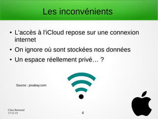 Clara Bertrand
17/11/15
Les inconvénients
● L'accès à l'iCloud repose sur une connexion
internet
● On ignore où sont stockées nos données
● Un espace réellement privé… ?
4
Source : pixabay.com
 