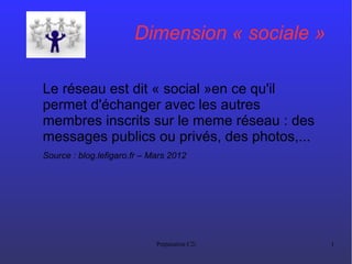 Préparation C2i 1
Dimension « sociale »
Le réseau est dit « social »en ce qu'il
permet d'échanger avec les autres
membres inscrits sur le meme réseau : des
messages publics ou privés, des photos,...
Source : blog.lefigaro.fr – Mars 2012
 