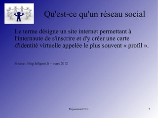 Préparation C2i 1 2
Qu'est-ce qu'un réseau social
Le terme désigne un site internet permettant à
l'internaute de s'inscrire et d'y créer une carte
d'identité virtuelle appelée le plus souvent « profil ».
Source : blog lefigaro.fr – mars 2012
 