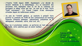 J'habite Teillé depuis 2005. Rapidement, j'ai décidé de
devenir bénévole à la bibliothèque. J'y ai rencontré des
personnes très impliquées dans la vie de la commune qui
partagent la même vision que moi. Au sein de la liste "Vivre
Teillé Autrement", j'ai trouvé l'espoir d'une alternative
attendue depuis de nombreuses années.
Au nom de l'intérêt général, je souhaite à présent faire
profiter la commune de Teillé de mes connaissances en montage
financier (finances publiques, subventions), prévention de la
délinquance, urbanisme, voirie, état civil, etc…
Pour les 6 prochaines années, je porterais en tant que maire
de Teillé, votre ambition pour un avenir meilleur ....

Fabrice ETIÉ
44 ans
Pacsé – 3 enfants
Attaché de Préfecture

 