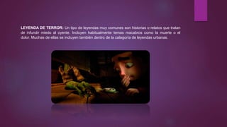 LEYENDA DE TERROR: Un tipo de leyendas muy comunes son historias o relatos que tratan
de infundir miedo al oyente. Incluyen habitualmente temas macabros como la muerte o el
dolor. Muchas de ellas se incluyen también dentro de la categoría de leyendas urbanas.
 