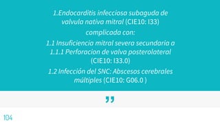 ”
1.Endocarditis infecciosa subaguda de
valvula nativa mitral (CIE10: I33)
complicada con:
1.1 Insuficiencia mitral severa secundaria a
1.1.1 Perforacion de valva posterolateral
(CIE10: I33.0)
1.2 Infección del SNC: Abscesos cerebrales
múltiples (CIE10: G06.0 )
104
 