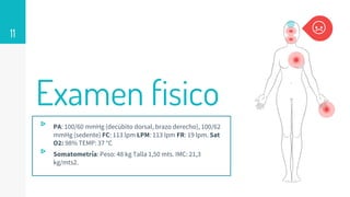Examen fisico
▹ PA: 100/60 mmHg (decúbito dorsal, brazo derecho), 100/62
mmHg (sedente) FC: 113 lpm LPM: 113 lpm FR: 19 lpm. Sat
O2: 98% TEMP: 37 °C
▹ Somatometría: Peso: 48 kg Talla 1,50 mts. IMC: 21,3
kg/mts2.
11
 