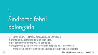 1.
Sindrome febril
polongado
1.Fiebre >38.3°C (101°F) al menos en dos ocasiones.
2. Duración ≥3 semanas de la enfermedad.
3. Sin compromiso inmunitario conocido.
4. Diagnostico que permanece incierto después de la anamnesis
minuciosa, exploracion física y las siguientes pruebas obligadas
32 Medicina Interna Harrison 19a Ed. Vol. 1
 