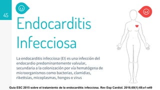 Endocarditis
Infecciosa
La endocarditis infecciosa (EI) es una infección del
endocardio predominantemente valvular,
secundaria a la colonización por vía hematógena de
microorganismos como bacterias, clamidias,
rikettsias, micoplasmas, hongos o virus
45
Guía ESC 2015 sobre el tratamiento de la endocarditis infecciosa. Rev Esp Cardiol. 2016;69(1):69.e1-e49
 