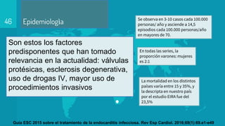 Epidemiologìa
Son estos los factores
predisponentes que han tomado
relevancia en la actualidad: válvulas
protésicas, esclerosis degenerativa,
uso de drogas IV, mayor uso de
procedimientos invasivos
46 Se observa en 3-10 casos cada 100.000
personas/ año y asciende a 14,5
episodios cada 100.000 personas/año
en mayores de 70.
En todas las series, la
proporción varones: mujeres
es 2:1
La mortalidad en los distintos
países varía entre 15 y 35%, y
la descripta en nuestro país
por el estudio EIRA fue del
23,5%
Guía ESC 2015 sobre el tratamiento de la endocarditis infecciosa. Rev Esp Cardiol. 2016;69(1):69.e1-e49
 