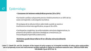 Epidemiologia
47
• Corazones sin lesiones endocárdicas previas (20 a 25%)
•Con lesión cardíaca subyacente previa e históricamente en un 30% de los
casos corresponde a valvulopatía reumática.
•El prolapso de la válvula mitral, sobre todo cuando se asocia a
insuficiencia mitral más significativa, ocupa el 20 a 29%.
•Cardiopatías congénitas, las enfermedades valvulares degenerativas, la
presencia de prótesis valvulares (biológicas o mecánicas) y la
miocardiopatía hipertrófica obstructiva.
•Asimismo puede desarrollarse EI en válvulas estructuralmente
normales
Lalani T, Cabell CH, and Col. Analysis of the impact of early surgery on in-hospital mortality of native valve endocarditis:
use of propensity score and instrumental variable methods to adjust for treatment-selection bias. CIRCULATION AHA.
109.864488. Epub 2010 Feb 16.
 