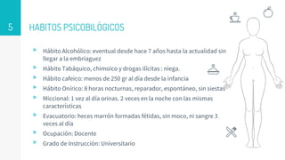HABITOS PSICOBILÒGICOS
▹ Hábito Alcohólico: eventual desde hace 7 años hasta la actualidad sin
llegar a la embriaguez
▹ Hábito Tabáquico, chimoico y drogas ilícitas : niega.
▹ Hábito cafeico: menos de 250 gr al día desde la infancia
▹ Hábito Onírico: 8 horas nocturnas, reparador, espontáneo, sin siestas
▹ Miccional: 1 vez al día orinas. 2 veces en la noche con las mismas
características
▹ Evacuatorio: heces marrón formadas fétidas, sin moco, ni sangre 3
veces al día
▹ Ocupación: Docente
▹ Grado de Instrucción: Universitario
5
 
