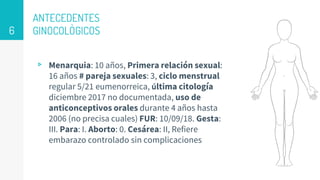 ANTECEDENTES
GINOCOLÒGICOS
▹ Menarquia: 10 años, Primera relación sexual:
16 años # pareja sexuales: 3, ciclo menstrual
regular 5/21 eumenorreica, última citología
diciembre 2017 no documentada, uso de
anticonceptivos orales durante 4 años hasta
2006 (no precisa cuales) FUR: 10/09/18. Gesta:
III. Para: I. Aborto: 0. Cesárea: II, Refiere
embarazo controlado sin complicaciones
6
 