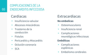 COMPLICACIONES DE LA
ENDOCARDITIS INFECCIOSA
Cardiacas
▹ Insuficiencia valvular
▹ Abscesos miocárdicos
▹ Trastorno de la
conducción
▹ Fistulas
▹ Pericarditis y Miocarditis
▹ Oclusión coronaria
▹ SCA
Extracardiacas
No embolicas
▹ Osteomusculares
▹ Insuficiencia renal
▹ Complicaciones
neurológicas infecciosas
Embólicas
▹ Complicaciones
esplénicas
▹ Embolismo cerebrales
66
 
