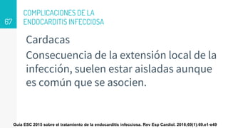 COMPLICACIONES DE LA
ENDOCARDITIS INFECCIOSA
Cardacas
Consecuencia de la extensión local de la
infección, suelen estar aisladas aunque
es común que se asocien.
67
Guía ESC 2015 sobre el tratamiento de la endocarditis infecciosa. Rev Esp Cardiol. 2016;69(1):69.e1-e49
 