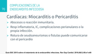 COMPLICACIONES DE LA
ENDOCARDITIS INFECCIOSA
Cardíacas: Miocarditis o Pericarditis
 Abscesos o reacción inmunitaria.
 Resp inflamatoria, IC, complicaciones perianulares o la
propia infección.
 Rotura de seudoaneurismas o fistulas puede comunicarse
con el pericardio
70
Guía ESC 2015 sobre el tratamiento de la endocarditis infecciosa. Rev Esp Cardiol. 2016;69(1):69.e1-e49
 