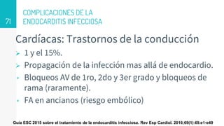 COMPLICACIONES DE LA
ENDOCARDITIS INFECCIOSA
Cardíacas: Trastornos de la conducción
 1 y el 15%.
 Propagación de la infección mas allá de endocardio.
▹ Bloqueos AV de 1ro, 2do y 3er grado y bloqueos de
rama (raramente).
▹ FA en ancianos (riesgo embólico)
71
Guía ESC 2015 sobre el tratamiento de la endocarditis infecciosa. Rev Esp Cardiol. 2016;69(1):69.e1-e49
 