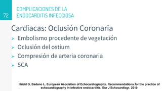 COMPLICACIONES DE LA
ENDOCARDITIS INFECCIOSA
Cardiacas: Oclusión Coronaria
 Embolismo procedente de vegetación
 Oclusión del ostium
 Compresión de arteria coronaria
 SCA
72
Habid G, Badano L. European Asociation of Echocardiography. Recommendations for the practice of
echocardiography in infective endocarditis. Eur J Echocardiogr. 2010
 