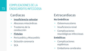 COMPLICACIONES DE LA
ENDOCARDITIS INFECCIOSA
Cardiacas
▹ Insuficiencia valvular
▹ Abscesos miocárdicos
▹ Trastorno de la
conducción
▹ Fistulas
▹ Pericarditis y Miocarditis
▹ Oclusión coronaria
▹ SCA
Extracardiacas
No Embólicas
▹ Osteomusculares
▹ Insuficiencia renal
▹ Complicaciones
neurológicas infecciosas
Embólicas
▹ Complicaciones
esplénicas
▹ Embolismo cerebrales
73
 