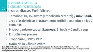 COMPLICACIONES DE LA
ENDOCARDITIS INFECCIOSA
Extracardíacas Embólicas:
▹ Tamaño > 10, 15, 30mm (Embolismo cerebral) y movilidad.
▹ 1ros días de iniciar el tratamiento antibiótico, reduce a las 2
semanas.
▹ Microorganismo causal S.aureus, S. bovis y Candida spp
▹ Embolismos previos
▹ Troponina I, BNP y PCR
▹ Daño de la válvula mitral
74
Guía ESC 2015 sobre el tratamiento de la endocarditis infecciosa. Rev Esp Cardiol. 2016;69(1):69.e1-e49
Novy E, Sonneville R, et al. Neurological complications of infective endocarditis: New breakthroughs in diagnosis and
management. Med Mal Infect 2016;43;443-450.
 