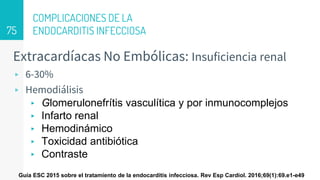 COMPLICACIONES DE LA
ENDOCARDITIS INFECCIOSA
Extracardíacas No Embólicas: Insuficiencia renal
▹ 6-30%
▹ Hemodiálisis
▸ Glomerulonefrítis vasculítica y por inmunocomplejos
▸ Infarto renal
▸ Hemodinámico
▸ Toxicidad antibiótica
▸ Contraste
75
Guía ESC 2015 sobre el tratamiento de la endocarditis infecciosa. Rev Esp Cardiol. 2016;69(1):69.e1-e49
 