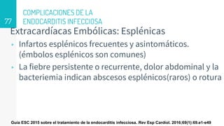 COMPLICACIONES DE LA
ENDOCARDITIS INFECCIOSA
Extracardíacas Embólicas: Esplénicas
▹ Infartos esplénicos frecuentes y asintomáticos.
(émbolos esplénicos son comunes)
▹ La fiebre persistente o recurrente, dolor abdominal y la
bacteriemia indican abscesos esplénicos(raros) o rotura
77
Guía ESC 2015 sobre el tratamiento de la endocarditis infecciosa. Rev Esp Cardiol. 2016;69(1):69.e1-e49
 