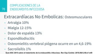 COMPLICACIONES DE LA
ENDOCARDITIS INFECCIOSA
Extracardíacas No Embolicas: Osteomusculares
▹ Artralgia 10%
▹ Mialgia 12-15%
▹ Dolor de espalda 13%
▹ Espondilodiscitis
▹ Osteomielitis vertebral piógena ocurre en un 4,6-19%
▹ Sacroileítis 1%
78
Guía ESC 2015 sobre el tratamiento de la endocarditis infecciosa. Rev Esp Cardiol. 2016;69(1):69.e1-e49
 