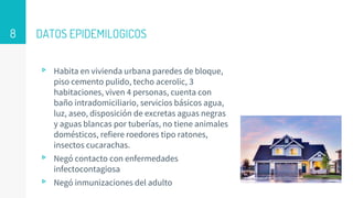 DATOS EPIDEMILOGICOS
▹ Habita en vivienda urbana paredes de bloque,
piso cemento pulido, techo acerolic, 3
habitaciones, viven 4 personas, cuenta con
baño intradomiciliario, servicios básicos agua,
luz, aseo, disposición de excretas aguas negras
y aguas blancas por tuberías, no tiene animales
domésticos, refiere roedores tipo ratones,
insectos cucarachas.
▹ Negó contacto con enfermedades
infectocontagiosa
▹ Negó inmunizaciones del adulto
8
 