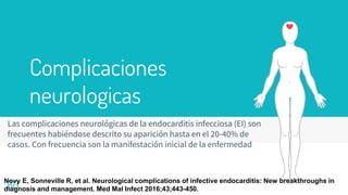 Complicaciones
neurologicas
Las complicaciones neurológicas de la endocarditis infecciosa (EI) son
frecuentes habiéndose descrito su aparición hasta en el 20-40% de
casos. Con frecuencia son la manifestación inicial de la enfermedad
80
Novy E, Sonneville R, et al. Neurological complications of infective endocarditis: New breakthroughs in
diagnosis and management. Med Mal Infect 2016;43;443-450.
 