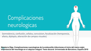 Complicaciones
neurologicas
Somnolencia, confusión, cefalea, convulsion, focalización (hemparesia,
afasia, diplopía, alteración de campos visuales)
81
Maisterra Olga. Complicaciones nuerologicas de la endocaritis infecciones al inicio del nuevo siglo:
Importancia del neurólogo en si atejcion integral. Tesis docoral. Uviversiada de Barcelona. España 2016
 