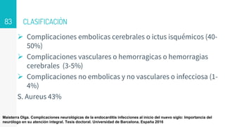 CLASIFICACIÒN
 Complicaciones embolicas cerebrales o ictus isquémicos (40-
50%)
 Complicaciones vasculares o hemorragicas o hemorragias
cerebrales (3-5%)
 Complicaciones no embolicas y no vasculares o infecciosa (1-
4%)
S. Aureus 43%
83
Maisterra Olga. Complicaciones neurológicas de la endocarditis infecciones al inicio del nuevo siglo: Importancia del
neurólogo en su atención integral. Tesis doctoral. Universidad de Barcelona. España 2016
 