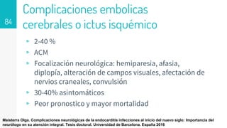 Complicaciones embolicas
cerebrales o ictus isquémico
▹ 2-40 %
▹ ACM
▹ Focalización neurológica: hemiparesia, afasia,
diplopía, alteración de campos visuales, afectación de
nervios craneales, convulsión
▹ 30-40% asintomáticos
▹ Peor pronostico y mayor mortalidad
84
Maisterra Olga. Complicaciones neurológicas de la endocarditis infecciones al inicio del nuevo siglo: Importancia del
neurólogo en su atención integral. Tesis doctoral. Universidad de Barcelona. España 2016
 