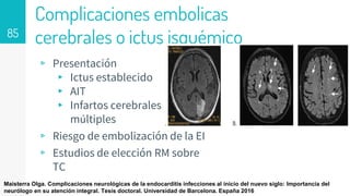 Complicaciones embolicas
cerebrales o ictus isquémico
▹ Presentación
▸ Ictus establecido
▸ AIT
▸ Infartos cerebrales
múltiples
▹ Riesgo de embolización de la EI
▹ Estudios de elección RM sobre
TC
85
Maisterra Olga. Complicaciones neurológicas de la endocarditis infecciones al inicio del nuevo siglo: Importancia del
neurólogo en su atención integral. Tesis doctoral. Universidad de Barcelona. España 2016
 