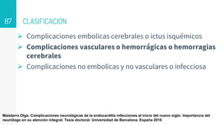CLASIFICACIÒN
 Complicaciones embolicas cerebrales o ictus isquémicos
 Complicaciones vasculares o hemorrágicas o hemorragias
cerebrales
 Complicaciones no embolicas y no vasculares o infecciosa
87
Maisterra Olga. Complicaciones neurológicas de la endocarditis infecciones al inicio del nuevo siglo: Importancia del
neurólogo en su atención integral. Tesis doctoral. Universidad de Barcelona. España 2016
 