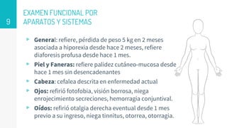 EXAMEN FUNCIONAL POR
APARATOS Y SISTEMAS
▹ General: refiere, pérdida de peso 5 kg en 2 meses
asociada a hiporexia desde hace 2 meses, refiere
diaforesis profusa desde hace 1 mes.
▹ Piel y Faneras: refiere palidez cutáneo-mucosa desde
hace 1 mes sin desencadenantes
▹ Cabeza: cefalea descrita en enfermedad actual
▹ Ojos: refirió fotofobia, visión borrosa, niega
enrojecimiento secreciones, hemorragia conjuntival.
▹ Oídos: refirió otalgia derecha eventual desde 1 mes
previo a su ingreso, niega tinnitus, otorrea, otorragia.
9
 