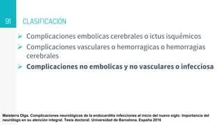 CLASIFICACIÒN
 Complicaciones embolicas cerebrales o ictus isquémicos
 Complicaciones vasculares o hemorragicas o hemorragias
cerebrales
 Complicaciones no embolicas y no vasculares o infecciosa
91
Maisterra Olga. Complicaciones neurológicas de la endocarditis infecciones al inicio del nuevo siglo: Importancia del
neurólogo en su atención integral. Tesis doctoral. Universidad de Barcelona. España 2016
 