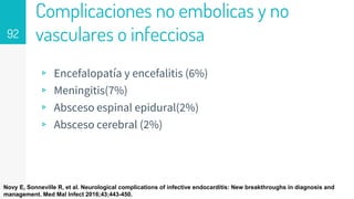 Complicaciones no embolicas y no
vasculares o infecciosa
▹ Encefalopatía y encefalitis (6%)
▹ Meningitis(7%)
▹ Absceso espinal epidural(2%)
▹ Absceso cerebral (2%)
92
Novy E, Sonneville R, et al. Neurological complications of infective endocarditis: New breakthroughs in diagnosis and
management. Med Mal Infect 2016;43;443-450.
 