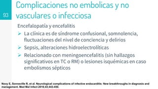 Complicaciones no embolicas y no
vasculares o infecciosa
Encefalopatía y encefalitis
 La clínica es de síndrome confusional, somnolencia,
fluctuaciones del nivel de conciencia y delirios
 Sepsis, alteraciones hidroelectrolíticas
 Relacionado con meningoencefalitis (sin hallazgos
significativos en TC o RM) o lesiones isquémicas en caso
embolismos sépticos
93
Novy E, Sonneville R, et al. Neurological complications of infective endocarditis: New breakthroughs in diagnosis and
management. Med Mal Infect 2016;43;443-450.
 