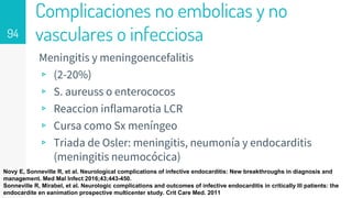 Complicaciones no embolicas y no
vasculares o infecciosa
Meningitis y meningoencefalitis
▹ (2-20%)
▹ S. aureuss o enterococos
▹ Reaccion inflamarotia LCR
▹ Cursa como Sx meníngeo
▹ Triada de Osler: meningitis, neumonía y endocarditis
(meningitis neumocócica)
94
Novy E, Sonneville R, et al. Neurological complications of infective endocarditis: New breakthroughs in diagnosis and
management. Med Mal Infect 2016;43;443-450.
Sonneville R, Mirabel, et al. Neurologic complications and outcomes of infective endocarditis in critically III patients: the
endocardite en eanimation prospective multicenter study. Crit Care Med. 2011
 