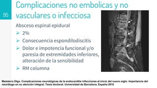 Complicaciones no embolicas y no
vasculares o infecciosa
Absceso espinal epidural
 2%
 Consecuencia espondilodiscitis
 Dolor e impotencia funcional y/o
paresia de extremidades inferiores,
alteración de la sensibilidad
 RM columna
95
Maisterra Olga. Complicaciones neurológicas de la endocarditis infecciones al inicio del nuevo siglo: Importancia del
neurólogo en su atención integral. Tesis doctoral. Universidad de Barcelona. España 2016
 