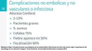 Complicaciones no embolicas y no
vasculares o infecciosa
Absceso Cerebral
 2-13%
 Pacientes graves
 S. aureus
 Cefalea 75%
 Fiebre aparece en 50%
 Focalización 60%
96
Maisterra Olga. Complicaciones neurológicas de la endocarditis infecciones al inicio del nuevo siglo: Importancia del
neurólogo en su atención integral. Tesis doctoral. Universidad de Barcelona. España 2016
 