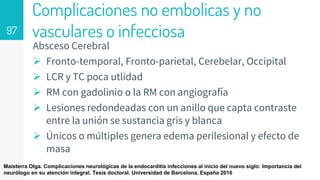 Complicaciones no embolicas y no
vasculares o infecciosa
Absceso Cerebral
 Fronto-temporal, Fronto-parietal, Cerebelar, Occipital
 LCR y TC poca utlidad
 RM con gadolinio o la RM con angiografía
 Lesiones redondeadas con un anillo que capta contraste
entre la unión se sustancia gris y blanca
 Únicos o múltiples genera edema perilesional y efecto de
masa
97
Maisterra Olga. Complicaciones neurológicas de la endocarditis infecciones al inicio del nuevo siglo: Importancia del
neurólogo en su atención integral. Tesis doctoral. Universidad de Barcelona. España 2016
 