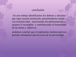 conclusión 
En este trabajo identificamos los deberes y derechos 
que rigen nuestra institución, permitiéndonos actuar 
con normatividad, sancionando disciplinariamente a 
quienes lo incumplen y contribuyendo al forjamiento 
de las metas y objetivos. 
podemos concluir que el reglamento institucional nos 
permite orientarnos mas ha cerca de la universidad. 
 